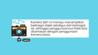 Kamera 360 ini mampu menampilkan
berbagai objek sekaligus dari berbagai
sisi, sehingga penggunaannya tidak bisa
disamakan dengan penggunaan
kamera biasa.
 