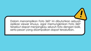 Dalam menampilkan Foto 360 ini dibutuhkan sebuah
aplikasi viewer khusus, agar memungkinkan Foto 360
tersebut dapat menjangkau seluruh foto dengan baik,
serta pesan yang disampaikan dapat tersalurkan.
 