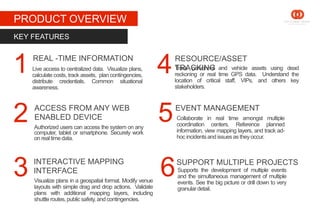 STAGE 1
PRODUCT OVERVIEW
Live access to centralized data. Visualize plans,
calculate costs, track assets, plan contingencies,
distribute credentials. Common situational
awareness.
KEY FEATURES
Track personnel and vehicle assets using dead
reckoning or real time GPS data. Understand the
location of critical staff, VIPs, and others key
stakeholders.
REAL -TIME INFORMATION
Visualize plans in a geospatial format. Modify venue
layouts with simple drag and drop actions. Validate
plans with additional mapping layers, including
shuttleroutes,public safety, and contingencies.
Authorized users can access the system on any
computer, tablet or smartphone. Securely work
on realtime data.
INTERACTIVE MAPPING
INTERFACE
ACCESS FROM ANY WEB
ENABLED DEVICE
RESOURCE/ASSET
TRACKING
Supports the development of multiple events
and the simultaneous management of multiple
events. See the big picture or drill down to very
granulardetail.
1
2
3 6
5
4
SUPPORT MULTIPLE PROJECTS
EVENT MANAGEMENT
Collaborate in real time amongst multiple
coordination centers. Reference planned
information, view mapping layers, and track ad-
hoc incidentsand issuesas theyoccur.
 
