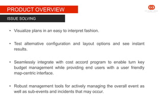 STAGE 1
PRODUCT OVERVIEW
• Visualize plans in an easy to interpret fashion.
• Test alternative configuration and layout options and see instant
results.
• Seamlessly integrate with cost accord program to enable turn key
budget management while providing end users with a user friendly
map-centric interface.
• Robust management tools for actively managing the overall event as
well as sub-events and incidents that may occur.
ISSUE SOLVING
 