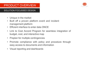 STAGE 1
PRODUCT OVERVIEW
SOLUTION FOCUSSED DESIGN
• Unique in the market
• Built off a proven platform event and incident
management platform
• Efficient interface to enter data ONCE
• Link to Cost Accord Program for seamless integration of
budget, cost, and interactive map
• Preplan for multiple contingencies
• Promote compliance with policy and procedure through
easy access to documents and information
• Visual reporting and dashboards
 