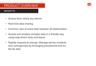 STAGE 1
PRODUCT OVERVIEW
• Access from nearly any device
• Real time data sharing
• Common view of event data between all stakeholders
• Access and analyze complex data in a friendly way
using map-driven tools and layout
• Rapidly respond to change. Manage ad-hoc incidents
and contingencies by leveraging pre-planned and on-
the-fly data
BENEFITS
 