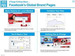 4 Things To Know About …
                Facebook’s Global Brand Pages
           More Options for Local Markets                                        Combine Your Data




       Brands can create regional sub-pages that work as a single,   The Global Page and the Local Page will share an
       multi-faceted community                                       aggregated Fan count & PTAT


                     You’ll Need a Tool                                       Nothing Has to Change




       Global admins will need a publishing tool (like Expion) to    Brands with large global presences that geo-target content
       fully utilize all of the available features                   to local markets can keep doing so


360i.com
 