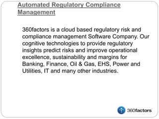 Automated Regulatory Compliance
Management
360factors is a cloud based regulatory risk and
compliance management Software Company. Our
cognitive technologies to provide regulatory
insights predict risks and improve operational
excellence, sustainability and margins for
Banking, Finance, Oil & Gas, EHS, Power and
Utilities, IT and many other industries.
 