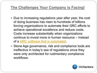 The Challenges Your Company is Facing!
 Due to increasing regulations year after year, the cost
of doing business has risen to hundreds of billions
forcing organizations to automate their GRC efforts to
achieve operational excellence and reduce costs.
Costs increase substantially when organizations
continue to invest more in human resource – instead
of a GRC software that is automated.
 Stone Age governance, risk and compliance tools are
ineffective in today’s sea of regulations since they
were only architected for rudimentary compliance
workflows.
 