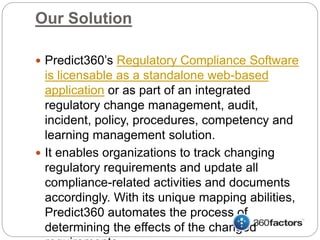 Our Solution
 Predict360’s Regulatory Compliance Software
is licensable as a standalone web-based
application or as part of an integrated
regulatory change management, audit,
incident, policy, procedures, competency and
learning management solution.
 It enables organizations to track changing
regulatory requirements and update all
compliance-related activities and documents
accordingly. With its unique mapping abilities,
Predict360 automates the process of
determining the effects of the changed
 
