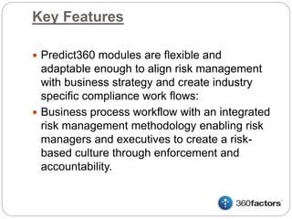 Key Features
 Predict360 modules are flexible and
adaptable enough to align risk management
with business strategy and create industry
specific compliance work flows:
 Business process workflow with an integrated
risk management methodology enabling risk
managers and executives to create a risk-
based culture through enforcement and
accountability.
 