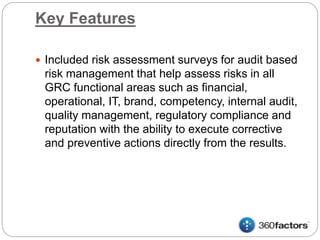 Key Features
 Included risk assessment surveys for audit based
risk management that help assess risks in all
GRC functional areas such as financial,
operational, IT, brand, competency, internal audit,
quality management, regulatory compliance and
reputation with the ability to execute corrective
and preventive actions directly from the results.
 