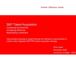 360⁰ Talent Acquisition
Increasing Involvement
Increasing Influence
Maximizing Investment

Improvement proposal to target financial and efficiency improvements to
create a fully integrated 360⁰ RPO talent acquisition strategy


                                                      Chris Hood
                                                      November 2009
                                                      University of Dallas - GSM
 