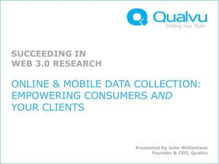 SUCCEEDING IN
WEB 3.0 RESEARCH

ONLINE & MOBILE DATA COLLECTION:
EMPOWERING CONSUMERS AND
YOUR CLIENTS


                    Presented by John Williamson
                          Founder & CEO, Qualvu
 