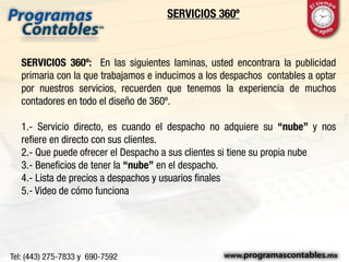 SERVICIOS 360º
SERVICIOS 360º: En las siguientes laminas, usted encontrara la publicidad
primaria con la que trabajamos e inducimos a los despachos contables a optar
por nuestros servicios, recuerden que tenemos la experiencia de muchos
contadores en todo el diseño de 360º.
1.- Servicio directo, es cuando el despacho no adquiere su “nube” y nos
refiere en directo con sus clientes.
2.- Que puede ofrecer el Despacho a sus clientes si tiene su propia nube
3.- Beneficios de tener la “nube” en el despacho.
4.- Lista de precios a despachos y usuarios finales
5.- Video de cómo funciona
 