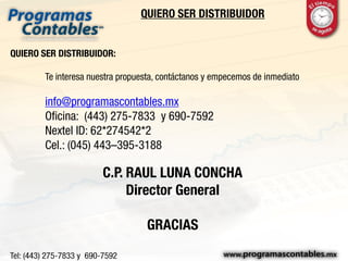 QUIERO SER DISTRIBUIDOR
QUIERO SER DISTRIBUIDOR:
Te interesa nuestra propuesta, contáctanos y empecemos de inmediato
info@programascontables.mx
Oficina: (443) 275-7833 y 690-7592
Nextel ID: 62*274542*2
Cel.: (045) 443–395-3188
C.P. RAUL LUNA CONCHA
Director General
GRACIAS
 