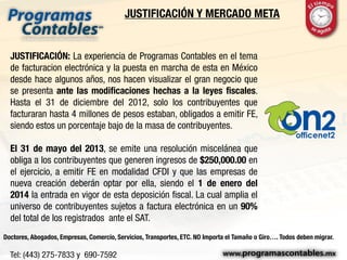 JUSTIFICACIÓN Y MERCADO META
JUSTIFICACIÓN: La experiencia de Programas Contables en el tema
de facturacion electrónica y la puesta en marcha de esta en México
desde hace algunos años, nos hacen visualizar el gran negocio que
se presenta ante las modificaciones hechas a la leyes fiscales.
Hasta el 31 de diciembre del 2012, solo los contribuyentes que
facturaran hasta 4 millones de pesos estaban, obligados a emitir FE,
siendo estos un porcentaje bajo de la masa de contribuyentes.
El 31 de mayo del 2013, se emite una resolución miscelánea que
obliga a los contribuyentes que generen ingresos de $250,000.00 en
el ejercicio, a emitir FE en modalidad CFDI y que las empresas de
nueva creación deberán optar por ella, siendo el 1 de enero del
2014 la entrada en vigor de esta deposición fiscal. La cual amplia el
universo de contribuyentes sujetos a factura electrónica en un 90%
del total de los registrados ante el SAT.
Doctores, Abogados, Empresas, Comercio, Servicios, Transportes, ETC. NO Importa el Tamaño o Giro…. Todos deben migrar.
 