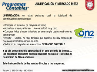JUSTIFICACIÓN Y MERCADO META
JUSTIFICACIÓN: en otras palabras casi la totalidad de
contribuyentes tendrán que:
• Comprar un sistema (la mayoría no tiene)
• Actualizar el que ya tienen… lo cual saldrá muy caro
• Comprar folios y hacer la factura en una simple pagina web que no
genera valor
• Invertir – Gastar.. Al final tendrán que hacerlo, no hay manera de
que no desembolsen dinero en esto.
• Todos en su mayoría van a recurrir al DESPACHO CONTABLE
Y es ahí donde entra la oportunidad en este periodo de tiempo…
los despacho contables pueden llevarnos no solo a 1 sistema, si
no mínimo de 10 en adelante.
Esto independiente de las ventas directas a las empresas.
 