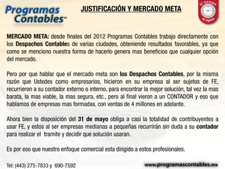 JUSTIFICACIÓN Y MERCADO META
MERCADO META: desde finales del 2012 Programas Contables trabajo directamente con
los Despachos Contables de varias ciudades, obteniendo resultados favorables, ya que
como se menciono nuestra forma de hacerlo genera mas beneficios que cualquier opción
del mercado.
Pero por que hablar que el mercado meta son los Despachos Contables, por la misma
razón que Ustedes como empresarios, hicieron en su empresa al ser sujetos de FE,
recurrieron a su contador externo o interno, para encontrar la mejor solución, tal vez la mas
barata, la mas viable, la mas segura, etc., pero al final vieron a un CONTADOR y eso que
hablamos de empresas mas formadas, con ventas de 4 millones en adelante.
Ahora bien la disposición del 31 de mayo obliga a casi la totalidad de contribuyentes a
usar FE, y estos al ser empresas medianas a pequeñas recurrirán sin duda a su contador
para realizar el tramite y decidir que solución usaran.
Es por eso que nuestro enfoque comercial esta dirigido a estos profesionales.
 