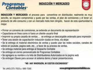 INDUCCIÓN Y MERCADEO
INDUCCIÓN Y MERCADEO: el proceso para convertirse en distribuidor, realmente es muy
sencillo, se requiere compromiso y gusto por las ventas, el plan de comisiones y el tener un
producto de alto consumo y con un mercado meta bien dirigido, hacen de esta oportunidad la
mejor:
• Firmar un convenio de comisiones, se extiende un documento de representación
• Capacitarse en línea como si fuera un cliente-usuario final
• Imprimir su propia carpeta de ventas… se entrega un descargable ordenado para impresión
• Tener una sesión de capacitación-inducción-dudas en línea, vía skipe
• Se le entrega el material electrónico de ventas y puede usar las redes sociales, canales de
videos en youtube, pagina web, etc. , a favor de su proceso de ventas.
• Se entrega material para entrega al Despacho Contable
• Se entrega un correo personalizado de Programas Contables
• Se agregara su nombre a la lista de Distribuidores Autorizados en la pagina web
• Se entregan Claves para accesar al sistema demo y hacer presentaciones
“NO HAY INVERSIÓN, NI COSTOS ESCONDIDOS”
 