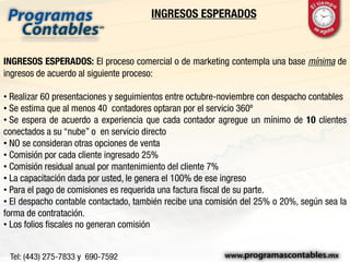 INGRESOS ESPERADOS
INGRESOS ESPERADOS: El proceso comercial o de marketing contempla una base mínima de
ingresos de acuerdo al siguiente proceso:
• Realizar 60 presentaciones y seguimientos entre octubre-noviembre con despacho contables
• Se estima que al menos 40 contadores optaran por el servicio 360º
• Se espera de acuerdo a experiencia que cada contador agregue un mínimo de 10 clientes
conectados a su “nube” o en servicio directo
• NO se consideran otras opciones de venta
• Comisión por cada cliente ingresado 25%
• Comisión residual anual por mantenimiento del cliente 7%
• La capacitación dada por usted, le genera el 100% de ese ingreso
• Para el pago de comisiones es requerida una factura fiscal de su parte.
• El despacho contable contactado, también recibe una comisión del 25% o 20%, según sea la
forma de contratación.
• Los folios fiscales no generan comisión
 