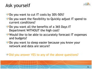 Ask yourself Do you want to cut IT costs by 30%-50%? Do you want the flexibility to Quickly adjust IT spend to current conditions? Do you want all the benefits of a 365 Days IT Department WITHOUT the high cost? Would like to be able to accurately forecast IT expenses and budgets? Do you want to sleep easier because you know your network and data are secure?  Did you answer YES to any of the above questions? 