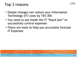 Top 3 reasons Simple changes can reduce your Information Technology (IT) costs by 15%-30% You need to see inside the IT “black box” to successfully control expenses There are tools to help you accurately forecast IT Expenses 