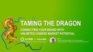 TAMING THE DRAGON
CONNECTING YOUR BRAND WITH
UNLIMITED CHINESE MARKET POTENTIAL
360 Search Sales Representative | China Internet Specialist
16 years of experiences in Mobile, Internet & Digital; joined 360 since 2011
Bob Lu
Friday 29th September 2017, 100 Harris St Pyrmont, Sydney
@
 
