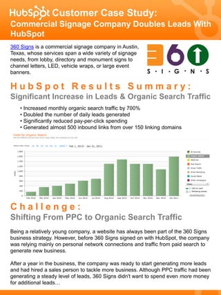 Customer Case Study:
Commercial Signage Company Doubles Leads With
HubSpot
360 Signs is a commercial signage company in Austin,
Texas, whose services span a wide variety of signage
needs, from lobby, directory and monument signs to
channel letters, LED, vehicle wraps, or large event
banners.

HubSpot Results Summary:
Significant Increase in Leads & Organic Search Traffic
    • Increased monthly organic search traffic by 700%
    • Doubled the number of daily leads generated
    • Significantly reduced pay-per-click spending
    • Generated almost 500 inbound links from over 150 linking domains




Challenge:
Shifting From PPC to Organic Search Traffic
Being a relatively young company, a website has always been part of the 360 Signs
business strategy. However, before 360 Signs signed on with HubSpot, the company
was relying mainly on personal network connections and traffic from paid search to
generate new business.

After a year in the business, the company was ready to start generating more leads
and had hired a sales person to tackle more business. Although PPC traffic had been
generating a steady level of leads, 360 Signs didn't want to spend even more money
for additional leads…
 