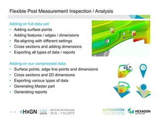 15 / 36
Flexible Post Measurement Inspection / Analysis
Adding on full data set:
• Adding surface points
• Adding features / edges / dimensions
• Re-aligning with different settings
• Cross sections and adding dimensions
• Exporting all types of data / reports
Adding on our compressed data:
• Surface points, edge line points and dimensions
• Cross sections and 2D dimensions
• Exporting various types of data
• Generating Master part
• Generating reports
•
 