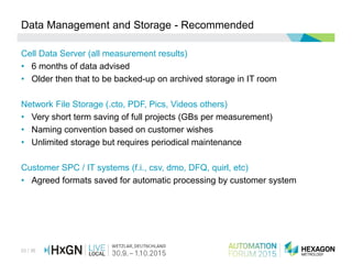33 / 36
Data Management and Storage - Recommended
Cell Data Server (all measurement results)
• 6 months of data advised
• Older then that to be backed-up on archived storage in IT room
Network File Storage (.cto, PDF, Pics, Videos others)
• Very short term saving of full projects (GBs per measurement)
• Naming convention based on customer wishes
• Unlimited storage but requires periodical maintenance
Customer SPC / IT systems (f.i., csv, dmo, DFQ, quirl, etc)
• Agreed formats saved for automatic processing by customer system
 
