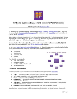 360 Social Business Engagement - consumer *and* employee

                                  Published first on the iGo2 Group Blog


In Managing the Egosystem: 6 Rules of Engagement Lauren Carlson of Software Advice does a great job
of expounding the fundamentals of "engagement", in an interview with Brian Solis where he describes his
concept of the "egosystem".

The problem with a statement like, "It’s not about relationships anymore, it’s about engagement!" is that
it sounds like a bunch of buzz, and I think it’s safe to say that we’re all pretty fed up with the buzz. So, I
asked Solis to give me a definition of engagement, said Lauren.

Lauren asked us what we thought of her post, to which we say that it's well constructed, insightful,
and adds to the understanding of what the social enterprise is all about.

In our own 8 Point Framework for Social Business our 7th phase is Engagement. We spell out a few basics
in the processes we use at that phase, around the ideas that Engagement is:

    ●   Responsive;
    ●   Transparent;
    ●   Authentic; and
    ●   Human.

And that it is encouraged by:
   ● Polls and Contests;
   ● Promoting others;
   ● Benefits and Gamification; and,
   ● Recommendations.

Consumer engagement

Lauren extracted 6 key characteristics of social media and engagement from Brian Solis:

    ●   Value – consumers want to feel valued by the companies they do business with;
    ●   Efficiency – customers want their time to be valued as well;
    ●   Trust – confidence in the credibility of businesses;
    ●   Consistency – there is no value unless the service you provide is consistent across all
        communication channels;
    ●   Relevancy – providing targeted communication that is relevant to customers. It will probably
        make them feel valued, as well.
    ●   Control – customers want an experience that gives them the sense of control.

We value these explanations and we'll be incorporating the ideas into our Social Business Framework.

                                                                                                   1|Page
 