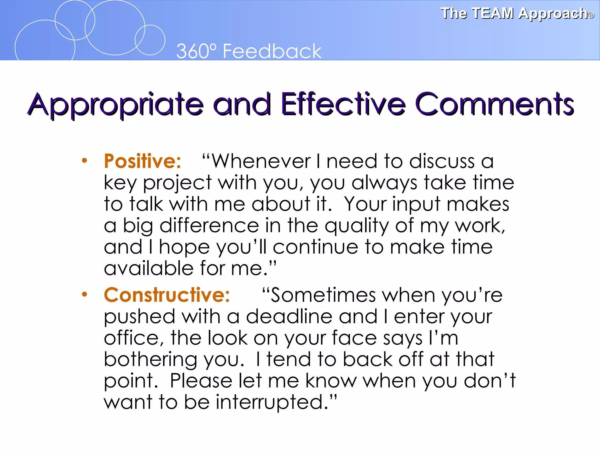 Appropriate and Effective Comments Positive: “Whenever I need to discuss a key project with you, you always take time to talk with me about it.  Your input makes a big difference in the quality of my work, and I hope you’ll continue to make time available for me.” Constructive: “Sometimes when you’re pushed with a deadline and I enter your office, the look on your face says I’m bothering you.  I tend to back off at that point.  Please let me know when you don’t want to be interrupted.” 