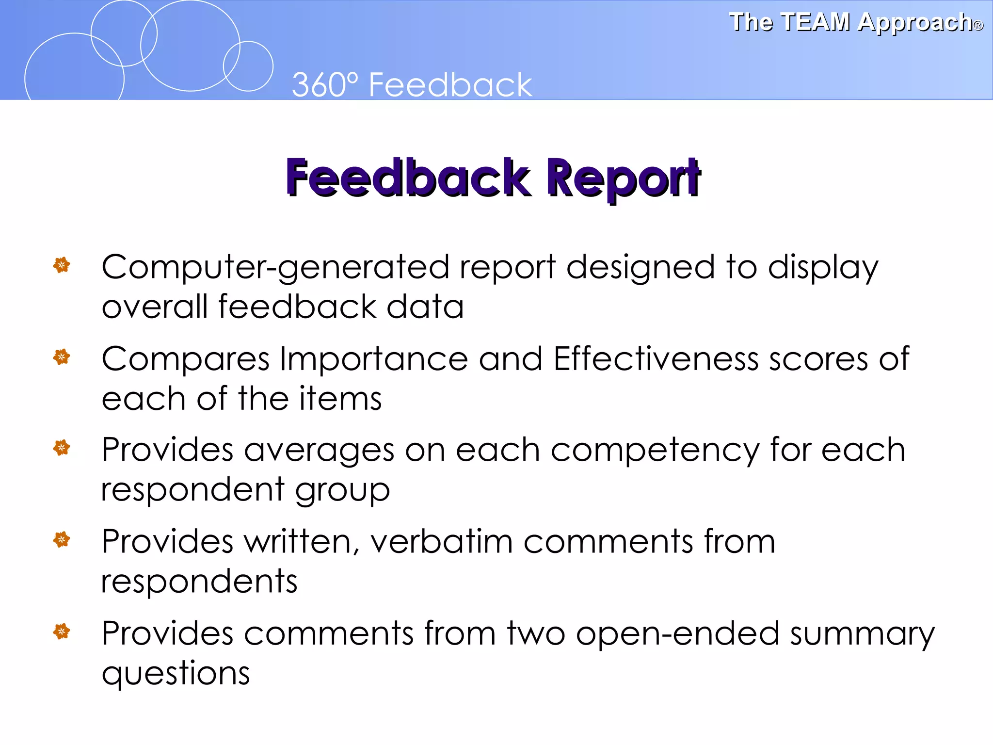 Computer-generated report designed to display overall feedback data Compares Importance and Effectiveness scores of  each of the items Provides averages on each competency for each respondent group   Provides written, verbatim comments from respondents Provides comments from two open-ended summary questions   Feedback Report 