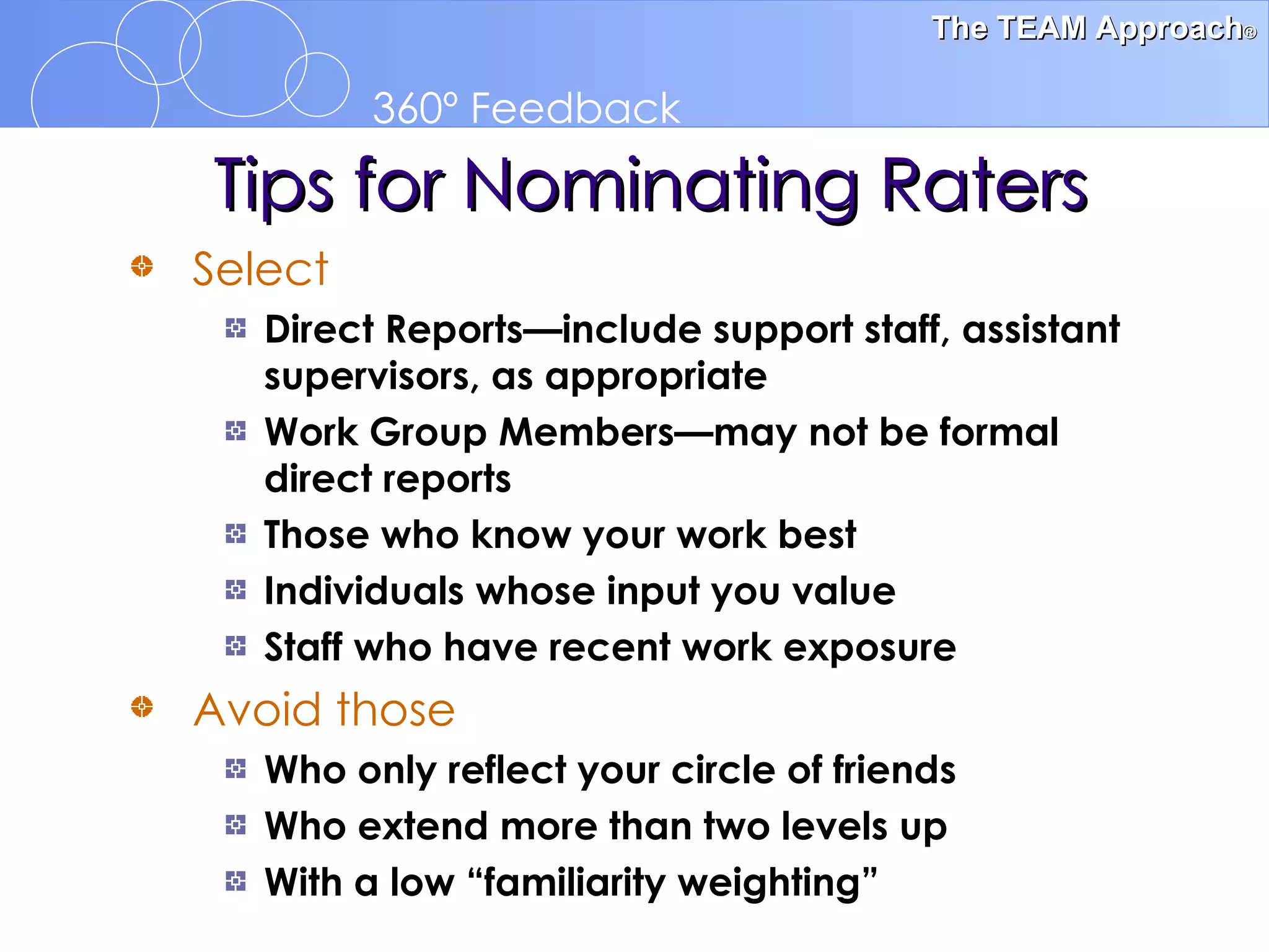 Select   Direct Reports—include support staff, assistant supervisors, as appropriate Work Group Members—may not be formal  direct reports Those who know your work best Individuals whose input you value Staff who have recent work exposure Avoid those Who only reflect your circle of friends Who extend more than two levels up With a low “familiarity weighting” Tips for Nominating Raters 