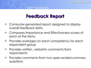 Computer-generated report designed to display overall feedback data Compares Importance and Effectiveness scores of  each of the items Provides averages on each competency for each respondent group   Provides written, verbatim comments from respondents Provides comments from two open-ended summary questions   Feedback Report 