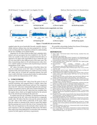 VR/AR Network ’17, August 25, 2017, Los Angeles, CA, USA Shahryar Afzal, Jiasi Chen, K. K. Ramakrishnan
(a) Horror 360◦ (b) Skydiving 360◦ (c) Horror regular (d) Skydiving regular
Figure 6: Motion vector magnitude over time.
0 500 1000 1500 2000
Frames
0
20
40
Bitrate
(Mbps)
(a) Horror 360◦
0 500 1000 1500 2000
Frames
0
20
40
60
Bitrate
(Mbps)
(b) Skydiving 360◦
0 500 1000 1500 2000
Frames
0
2
4
6
Bitrate
(Mbps)
(c) Horror regular
0 500 1000 1500 2000
Frames
0
2
4
6
8
Bitrate
(Mbps)
(d) Skydiving regular
Figure 7: Variable bit rate across time.
supplied under the given bandwidth. Recently, spatially-adaptive
chunk selection schemes have also been proposed [11, 12]. Our
work can help guide these adaptation schemes by understanding
the bit rate variability across spatial chunks.
Adaptation for 3D videos based on object QoE, redundant infor-
mation, and user perception has been studied [13–15]. The 360◦
videos we consider in this work are omnidirectional 2D videos, as
opposed to 3D videos with a fixed field of view in which the cam-
era view must shift to show different parts of the same scene. The
ideas of prioritizing objects in 3D and teleimmersive video, how-
ever, could be useful in our future work of performing in-network
manipulation of 360◦ videos.
360◦ videos: [16] studies characteristics of YouTube videos, but
does not consider more recent 360◦ videos. [17] performs a mea-
surement study of the head motions of a small set of users viewing
360◦ videos, and [18, 19] study 360◦ projection schemes. Our work
aims to add to this body of measurement studies by understanding
motion and bit rate characteristics of 360◦ videos.
6 CONCLUSIONS
This paper characterized 360◦ videos from the point of view of
network streaming, and compared them to regular videos that
have been the popular media format until now. Our comparison
shows that 360◦ videos have substantially higher bit rates and larger
number of resolutions; however, after more careful examination, we
find that the bit rates for the 360◦ videos have less variability than
the regular videos, which can be highly beneficial for the network
due to the network provisioning for the peak rates.
To explain lower bit rate variability, we demonstrated that the
average motion for the 360◦ video is less than that for a comparable
regular video. We believe that this is because the motion described
in a 360◦ video is that which is inherently in the scene, rather
than the rotation or panning of the camera in space.This implies
that the panning now occurs at the time of user viewing the video.
Thus, the new requirement on the network is that it needs to be
more responsive to the user changing the field of view. We believe
these aspects have deep implications on networked video streaming
systems for both capacity and latency requirements.
We gratefully acknowledge funding from Huawei Technologies
Co., Ltd. Innovation Research Program.
REFERENCES
[1] Alan C. Bovik. The Essential Guide to Video Processing. Academic Press, 2nd
edition, 2009.
[2] Mpeg-dash. http://dashif.org/.
[3] Jiasi Chen, Mung Chiang, Jeffrey Erman, Guangzhi Li, K.K. Ramakrishnan, and
Rakesh K Sinha. Fair and optimal resource allocation for LTE multicast (eMBMS):
Group partitioning and dynamics. IEEE INFOCOM, 2015.
[4] Upload 360-degree videos - youtube help - google help. http://support.google.
com/youtube/answer/6178631.
[5] Next-generation video encoding techniques for 360
video. https://code.facebook.com/posts/1126354007399553/
next-generation-video-encoding-techniques-for-360-video-and-vr/.
[6] Characteristics of 360-degree videos (technical report). http://www.cs.ucr.edu/
~jiasi/360_tr.pdf.
[7] Vadim Kantorov and Ivan Laptev. Efficient feature extraction, encoding and
classification for action recognition. In IEEE CVPR, 2014.
[8] Thomas Wiegand, Gary J Sullivan, Gisle Bjontegaard, and Ajay Luthra. Overview
of the h. 264/avc video coding standard. IEEE Trans. Circ. Sys. for Video Tech.,
13(7):560–576, 2003.
[9] Junchen Jiang, Vyas Sekar, and Hui Zhang. Improving Fairness, Efficiency, and
Stability in HTTP-based Adaptive Video Streaming. ACM CoNEXT, 2012.
[10] Te-Yuan Huang, Ramesh Johari, Nick McKeown, Matthew Trunnell, and Mark
Watson. A buffer-based approach to rate adaptation: Evidence from a large video
streaming service. ACM SIGCOMM, 2014.
[11] Feng Qian, Lusheng Ji, Bo Han, and Vijay Gopalakrishnan. Optimizing 360 video
delivery over cellular networks. In All Things Cellular Workshop, 2016.
[12] Xavier Corbillon, Alisa Devlic, Gwendal Simon, and Jacob Chakareski. Viewport-
adaptive navigable 360-degree video delivery. CoRR, abs/1609.08042, 2016.
[13] Pengye Xia and K. Nahrstedt. Object-level bandwidth adaptation framework for
3d tele-immersive system. 2013 IEEE ICME, pages 1–6, July 2013.
[14] Zhenyu Yang, Bin Yu, Klara Nahrstedt, and Ruzena Bajscy. A multi-stream
adaptation framework for bandwidth management in 3d tele-immersion. ACM
NOSSDAV, 2006.
[15] Wanmin Wu, Ahsan Arefin, Gregorij Kurillo, Pooja Agarwal, Klara Nahrstedt,
and Ruzena Bajcsy. Color-plus-depth level-of-detail in 3d tele-immersive video:
A psychophysical approach. ACM MMSys, 2011.
[16] Michael Zink, Kyoungwon Suh, Yu Gu, and Jim Kurose. Characteristics of youtube
network traffic at a campus network - measurements, models, and implications.
Computer Networks, 53(4):501–514, 2009.
[17] Yanan Bao, Huasen Wu, Albara Ah Ramli, Bradley Wang, and Xin Liu. Viewing
360 degree videos: Motion prediction and bandwidth optimization (poster). IEEE
ICNP, 2016.
[18] Chao Zhou, Zhenhua Li, and Yao Liu. A measurement study of oculus 360 degree
video streaming. ACM MMSys, 2017.
[19] M. Yu, H. Lakshman, and B. Girod. A framework to evaluate omnidirectional
video coding schemes. In 2015 IEEE International Symposium on Mixed and
Augmented Reality, pages 31–36, Sept 2015.
 