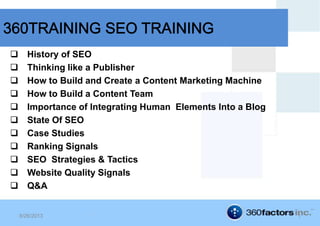  History of SEO
 Thinking like a Publisher
 How to Build and Create a Content Marketing Machine
 How to Build a Content Team
 Importance of Integrating Human Elements Into a Blog
 State Of SEO
 Case Studies
 Ranking Signals
 SEO Strategies & Tactics
 Website Quality Signals
 Q&A
8/26/2013 1
 