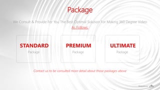 Package
We Consult & Provide For You The Best Optimal Solution For Making 360 Degree Video
As Follows:
Contact us to be consulted more detail about those packages above
Package
STANDARD
Package
PREMIUM
Package
ULTIMATE
 