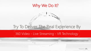 Why We Do It?
Try To Deliver The Real Experience By
360 Video - Live Streaming - VR Technology
 