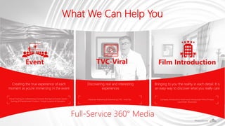 What We Can Help You
Virtual Training & Conferencing | Concerts And Special Events | Sports
Gaming & Entertainment Tourism | Virtual Locations & Education.
Company Introduction | Hotel-resort Introduction Films | Product
Launches& Showcases
Creating the true experience of each
moment as you're immersing in the event
Event TVC-Viral Film Introduction
Discovering real and interesting
experiences
Bringing to you the reality in each detail. It is
an easy way to discover what you really care
Interactive Marketing & Advertising | TVC -Viral Clip
Full-Service 360° Media
 