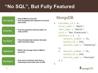 “No SQL”, But Fully Featured 
13 
MongoDB 
{ !customer_id : 1,! 
!first_name : "Mark",! 
!last_name : "Smith",! 
!city : "San Francisco",! 
!accounts : [ !{! 
! !account_number : 13,! 
! !branch_ID : 200,! 
! !account_type : "Checking"! 
!},! 
!{ !account_number : 14,! 
! !branch_ID : 200,! 
! !account_type : "Savings"! 
!} ]! 
}! 
Rich Queries 
• Find all Mark’s accounts 
• Find everybody who opened an account 
last month 
Geospatial • Find all customers that live within 10 
miles of NYC 
Text Search • Find all tweets that mention the bank 
within the last 2 days 
Aggregation • What’s the average value of Mark’s 
accounts 
Map Reduce • How many customers that have a 
checking account also have an IRA 
 