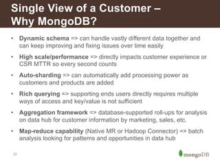 Single View of a Customer – 
Why MongoDB? 
• Dynamic schema => can handle vastly different data together and 
22 
can keep improving and fixing issues over time easily 
• High scale/performance => directly impacts customer experience or 
CSR MTTR so every second counts 
• Auto-sharding => can automatically add processing power as 
customers and products are added 
• Rich querying => supporting ends users directly requires multiple 
ways of access and key/value is not sufficient 
• Aggregation framework => database-supported roll-ups for analysis 
on data hub for customer information by marketing, sales, etc. 
• Map-reduce capability (Native MR or Hadoop Connector) => batch 
analysis looking for patterns and opportunities in data hub 
 