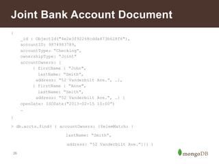 Joint Bank Account Document 
{ 
26 
_id : ObjectId("4e2e3f92268cdda473b628f6"), 
accountID: 9874983789, 
accountType: “Checking”, 
ownershipType: “Joint” 
accountOwners: [ 
{ firstName : ”John", 
lastName: “Smith”, 
address: “52 Vanderbilt Ave.”, …}, 
{ firstName : ”Anne", 
lastName: “Smith”, 
address: “52 Vanderbilt Ave.”, …} ] 
openDate: ISODate("2013-02-15 10:00”) 
… 
} 
> db.accts.find( { accountOwners: {$elemMatch: { 
lastName: “Smith”, 
address: “52 Vanderbilt Ave.”}}} ) 
 