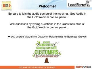Welcome!
Be sure to join the audio portion of the meeting. See Audio in
                the GotoWebinar control panel.

 Ask questions by typing questions in the Questions area of
              the GotoWebinar control panel.


 360 degree View of the Customer Relationship for Business Growth
 
