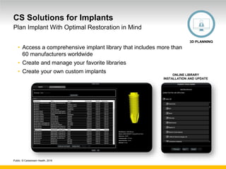 Public. © Carestream Health, 2016
CS Solutions for Implants
• Access a comprehensive implant library that includes more than
60 manufacturers worldwide
• Create and manage your favorite libraries
• Create your own custom implants
Plan Implant With Optimal Restoration in Mind
3D PLANNING
ONLINE LIBRARY
INSTALLATION AND UPDATE
 
