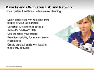 Public. © Carestream Health, 2016
Make Friends With Your Lab and Network
• Easily share files with referrals, third
parties or your lab partners
• Versatile 3D file format options:
.STL, .PLY, DICOM files
• Use the lab of your choice
• Provides flexibility for implant-borne
restorations
• Create surgical guide with leading
third party software
Open System Facilitates Collaborative Planning
 
