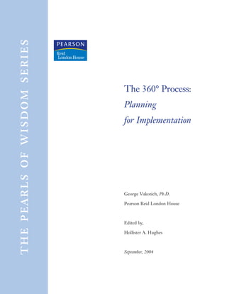 the pearls of wisdom series



                              The 360° Process:
                              Planning
                              for Implementation




                              George Vukotich, Ph.D.

                              Pearson Reid London House



                              Edited by,

                              Hollister A. Hughes



                              September, 2004