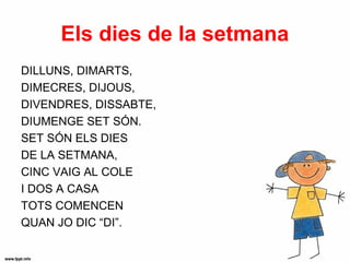Els dies de la setmana
DILLUNS, DIMARTS,
DIMECRES, DIJOUS,
DIVENDRES, DISSABTE,
DIUMENGE SET SÓN.
SET SÓN ELS DIES
DE LA SETMANA,
CINC VAIG AL COLE
I DOS A CASA
TOTS COMENCEN
QUAN JO DIC “DI”.
 