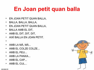 En Joan petit quan balla
•   EN JOAN PETIT QUAN BALLA,
•   BALLA, BALLA, BALLA,
•   EN JOAN PETIT QUAN BALLA,
•   BALLA AMB EL DIT,
•   AMB EL DIT, DIT, DIT,
•   AIXÍ BALLA EN JOAN PETIT.
•
•   AMB LA MÀ, MÀ...
•   AMB EL COLZE COLZE...
•   AMB EL PEU...
•   AMB LA PANXA...
•   AMB EL CAP...
•   AMB EL CUL...
 