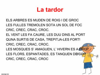La tardor
ELS ARBRES ES MUDEN DE ROIG I DE GROC
LES FULLES TREMOLEN SOTA UN SOL DE FOC
CRIC, CREC, CRAC, CROC.
EL VENT LES FA CAURE, LES DUU DINS AL PORT
QUNA SURTIS DE CASA, TREPITJA-LES FORT!
CRIC, CREC, CRAC, CROC.
LES MOSQUES S’ AMAGUEN, L’ HIVERN ES A PROP
LES FLORS, ESPANTADES, ES TANQUEN DE COP
CRIC, CREC, CRAC, CROC
 