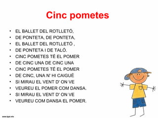 Cinc pometes
•   EL BALLET DEL ROTLLETÓ,
•   DE PONTETA, DE PONTETA,
•   EL BALLET DEL ROTLLETÓ ,
•   DE PONTETA I DE TALÓ.
•   CINC POMETES TÉ EL POMER
•   DE CINC UNA DE CINC UNA
•   CINC POMETES TÉ EL POMER
•   DE CINC, UNA N' HI CAIGUÉ
•   SI MIRAU EL VENT D' ON VE
•   VEUREU EL POMER COM DANSA.
•   SI MIRAU EL VENT D' ON VE
•   VEUREU COM DANSA EL POMER.
 