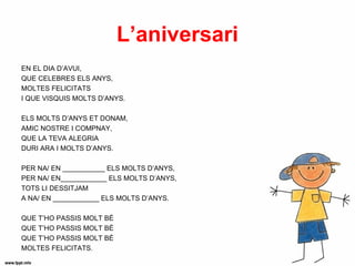 L’aniversari
EN EL DIA D’AVUI,
QUE CELEBRES ELS ANYS,
MOLTES FELICITATS
I QUE VISQUIS MOLTS D’ANYS.

ELS MOLTS D’ANYS ET DONAM,
AMIC NOSTRE I COMPNAY,
QUE LA TEVA ALEGRIA
DURI ARA I MOLTS D’ANYS.

PER NA/ EN ___________ ELS MOLTS D’ANYS,
PER NA/ EN____________ ELS MOLTS D’ANYS,
TOTS LI DESSITJAM
A NA/ EN ____________ ELS MOLTS D’ANYS.

QUE T’HO PASSIS MOLT BÉ
QUE T’HO PASSIS MOLT BÉ
QUE T’HO PASSIS MOLT BÉ
MOLTES FELICITATS.
 