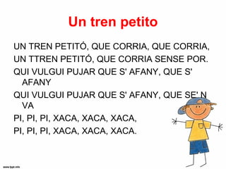 Un tren petito
UN TREN PETITÓ, QUE CORRIA, QUE CORRIA,
UN TTREN PETITÓ, QUE CORRIA SENSE POR.
QUI VULGUI PUJAR QUE S' AFANY, QUE S'
  AFANY
QUI VULGUI PUJAR QUE S' AFANY, QUE SE' N
  VA
PI, PI, PI, XACA, XACA, XACA,
PI, PI, PI, XACA, XACA, XACA.
 